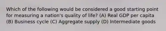 Which of the following would be considered a good starting point for measuring a nation's quality of life? (A) Real GDP per capita (B) Business cycle (C) Aggregate supply (D) Intermediate goods