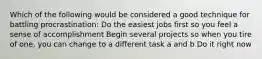 Which of the following would be considered a good technique for battling procrastination:​ ​Do the easiest jobs first so you feel a sense of accomplishment ​Begin several projects so when you tire of one, you can change to a different task ​a and b Do it right now