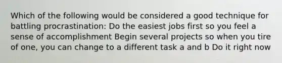 Which of the following would be considered a good technique for battling procrastination:​ ​Do the easiest jobs first so you feel a sense of accomplishment ​Begin several projects so when you tire of one, you can change to a different task ​a and b Do it right now