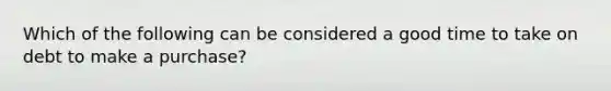 Which of the following can be considered a good time to take on debt to make a purchase?