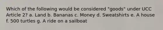 Which of the following would be considered "goods" under UCC Article 2? a. Land b. Bananas c. Money d. Sweatshirts e. A house f. 500 turtles g. A ride on a sailboat