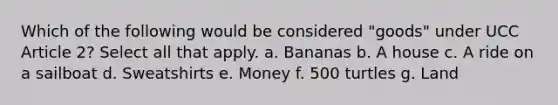 Which of the following would be considered "goods" under UCC Article 2? Select all that apply. a. Bananas b. A house c. A ride on a sailboat d. Sweatshirts e. Money f. 500 turtles g. Land