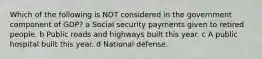 Which of the following is NOT considered in the government component of GDP? a Social security payments given to retired people. b Public roads and highways built this year. c A public hospital built this year. d National defense.