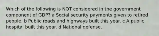 Which of the following is NOT considered in the government component of GDP? a Social security payments given to retired people. b Public roads and highways built this year. c A public hospital built this year. d National defense.