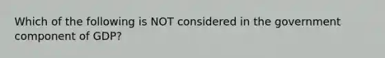 Which of the following is NOT considered in the government component of GDP?