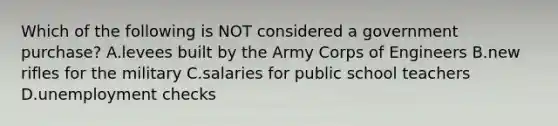 Which of the following is NOT considered a government purchase? A.levees built by the Army Corps of Engineers B.new rifles for the military C.salaries for public school teachers D.unemployment checks