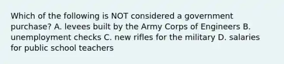 Which of the following is NOT considered a government purchase? A. levees built by the Army Corps of Engineers B. unemployment checks C. new rifles for the military D. salaries for public school teachers