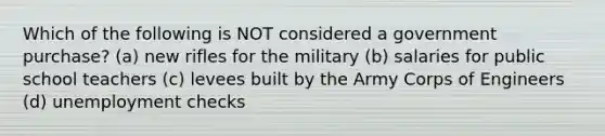 Which of the following is NOT considered a government purchase? (a) new rifles for the military (b) salaries for public school teachers (c) levees built by the Army Corps of Engineers (d) unemployment checks