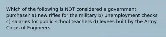 Which of the following is NOT considered a government purchase? a) new rifles for the military b) unemployment checks c) salaries for public school teachers d) levees built by the Army Corps of Engineers