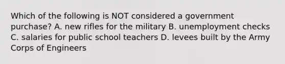 Which of the following is NOT considered a government purchase? A. new rifles for the military B. unemployment checks C. salaries for public school teachers D. levees built by the Army Corps of Engineers