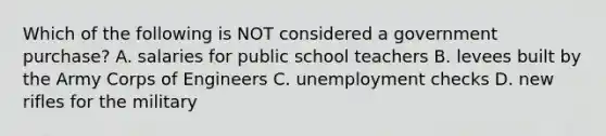 Which of the following is NOT considered a government purchase? A. salaries for public school teachers B. levees built by the Army Corps of Engineers C. unemployment checks D. new rifles for the military