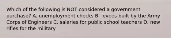 Which of the following is NOT considered a government purchase? A. unemployment checks B. levees built by the Army Corps of Engineers C. salaries for public school teachers D. new rifles for the military