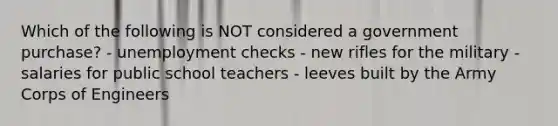 Which of the following is NOT considered a government purchase? - unemployment checks - new rifles for the military - salaries for public school teachers - leeves built by the Army Corps of Engineers