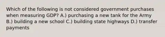 Which of the following is not considered government purchases when measuring GDP? A.) purchasing a new tank for the Army B.) building a new school C.) building state highways D.) transfer payments