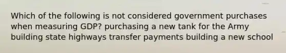 Which of the following is not considered government purchases when measuring GDP? purchasing a new tank for the Army building state highways transfer payments building a new school