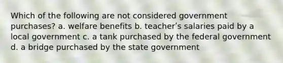 Which of the following are not considered government purchases? a. welfare benefits b. teacherʹs salaries paid by a local government c. a tank purchased by the federal government d. a bridge purchased by the state government