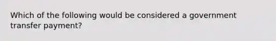 Which of the following would be considered a government transfer payment?