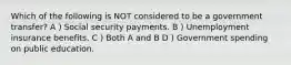 Which of the following is NOT considered to be a government transfer? A ) Social security payments. B ) Unemployment insurance benefits. C ) Both A and B D ) Government spending on public education.