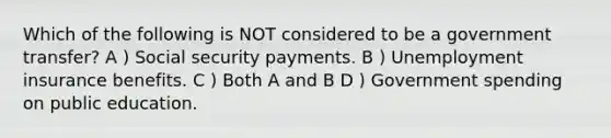 Which of the following is NOT considered to be a government transfer? A ) Social security payments. B ) Unemployment insurance benefits. C ) Both A and B D ) Government spending on public education.