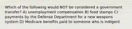 Which of the following would NOT be considered a government transfer? A) unemployment compensation B) food stamps C) payments by the Defense Department for a new weapons system D) Medicare benefits paid to someone who is indigent