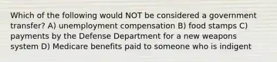 Which of the following would NOT be considered a government transfer? A) unemployment compensation B) food stamps C) payments by the Defense Department for a new weapons system D) Medicare benefits paid to someone who is indigent