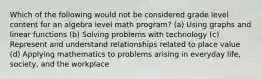 Which of the following would not be considered grade level content for an algebra level math program? (a) Using graphs and linear functions (b) Solving problems with technology (c) Represent and understand relationships related to place value (d) Applying mathematics to problems arising in everyday life, society, and the workplace