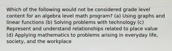 Which of the following would not be considered grade level content for an algebra level math program? (a) Using graphs and linear functions (b) Solving problems with technology (c) Represent and understand relationships related to place value (d) Applying mathematics to problems arising in everyday life, society, and the workplace