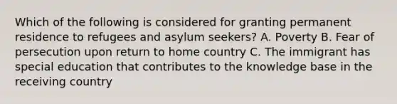 Which of the following is considered for granting permanent residence to refugees and asylum seekers? A. Poverty B. Fear of persecution upon return to home country C. The immigrant has special education that contributes to the knowledge base in the receiving country