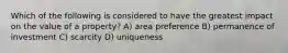 Which of the following is considered to have the greatest impact on the value of a property? A) area preference B) permanence of investment C) scarcity D) uniqueness