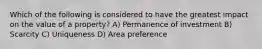 Which of the following is considered to have the greatest impact on the value of a property? A) Permanence of investment B) Scarcity C) Uniqueness D) Area preference