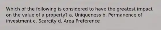 Which of the following is considered to have the greatest impact on the value of a property? a. Uniqueness b. Permanence of investment c. Scarcity d. Area Preference