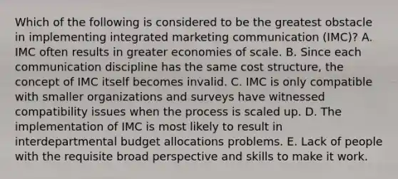 Which of the following is considered to be the greatest obstacle in implementing integrated marketing communication (IMC)? A. IMC often results in greater economies of scale. B. Since each communication discipline has the same cost structure, the concept of IMC itself becomes invalid. C. IMC is only compatible with smaller organizations and surveys have witnessed compatibility issues when the process is scaled up. D. The implementation of IMC is most likely to result in interdepartmental budget allocations problems. E. Lack of people with the requisite broad perspective and skills to make it work.