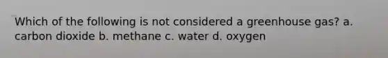 Which of the following is not considered a greenhouse gas? a. carbon dioxide b. methane c. water d. oxygen