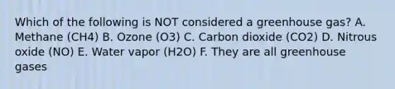 Which of the following is NOT considered a greenhouse gas? A. Methane (CH4) B. Ozone (O3) C. Carbon dioxide (CO2) D. Nitrous oxide (NO) E. Water vapor (H2O) F. They are all greenhouse gases