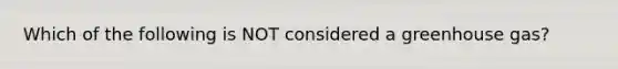 Which of the following is NOT considered a greenhouse gas?