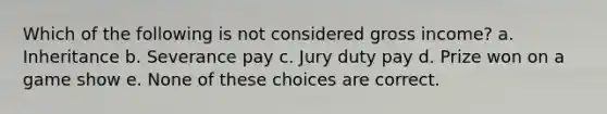 Which of the following is not considered gross income? a. Inheritance b. Severance pay c. Jury duty pay d. Prize won on a game show e. None of these choices are correct.