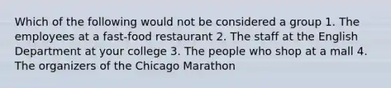 Which of the following would not be considered a group 1. The employees at a fast-food restaurant 2. The staff at the English Department at your college 3. The people who shop at a mall 4. The organizers of the Chicago Marathon