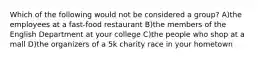 Which of the following would not be considered a group? A)the employees at a fast-food restaurant B)the members of the English Department at your college C)the people who shop at a mall D)the organizers of a 5k charity race in your hometown