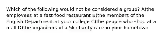 Which of the following would not be considered a group? A)the employees at a fast-food restaurant B)the members of the English Department at your college C)the people who shop at a mall D)the organizers of a 5k charity race in your hometown