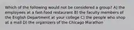 Which of the following would not be considered a group? A) the employees at a fast-food restaurant B) the faculty members of the English Department at your college C) the people who shop at a mall D) the organizers of the Chicago Marathon