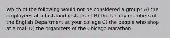 Which of the following would not be considered a group? A) the employees at a fast-food restaurant B) the faculty members of the English Department at your college C) the people who shop at a mall D) the organizers of the Chicago Marathon