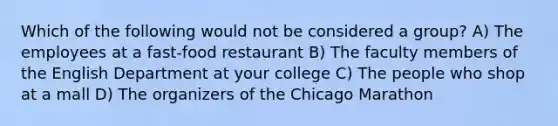 Which of the following would not be considered a group? A) The employees at a fast-food restaurant B) The faculty members of the English Department at your college C) The people who shop at a mall D) The organizers of the Chicago Marathon