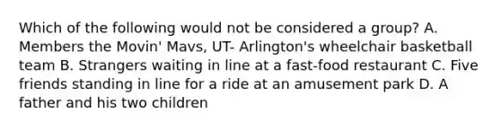 Which of the following would not be considered a group? A. Members the Movin' Mavs, UT- Arlington's wheelchair basketball team B. Strangers waiting in line at a fast-food restaurant C. Five friends standing in line for a ride at an amusement park D. A father and his two children