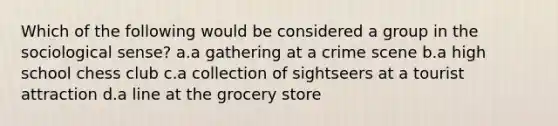 Which of the following would be considered a group in the sociological sense? a.a gathering at a crime scene b.a high school chess club c.a collection of sightseers at a tourist attraction d.a line at the grocery store