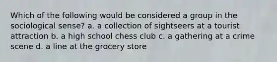 Which of the following would be considered a group in the sociological sense? a. a collection of sightseers at a tourist attraction b. a high school chess club c. a gathering at a crime scene d. a line at the grocery store