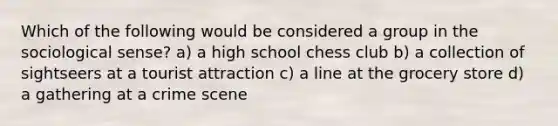 Which of the following would be considered a group in the sociological sense? a) a high school chess club b) a collection of sightseers at a tourist attraction c) a line at the grocery store d) a gathering at a crime scene