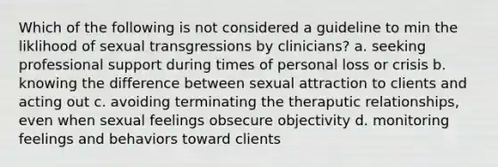 Which of the following is not considered a guideline to min the liklihood of sexual transgressions by clinicians? a. seeking professional support during times of personal loss or crisis b. knowing the difference between sexual attraction to clients and acting out c. avoiding terminating the theraputic relationships, even when sexual feelings obsecure objectivity d. monitoring feelings and behaviors toward clients