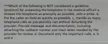 ***Which of the following is NOT considered a guideline (protocol) for answering the telephone in the medical office? a. Answer the telephone as promptly as possible, with a smile. b. Put the caller on hold as quickly as possible. c. Handle as many telephone calls as you possibly can without disturbing the provider. Provide message and documentation, including attaching the callback number and chart when needed by the provider for review. d. Document only the important calls. e. b and d