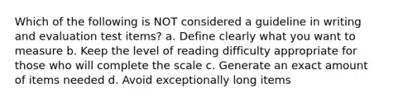 Which of the following is NOT considered a guideline in writing and evaluation test items? a. Define clearly what you want to measure b. Keep the level of reading difficulty appropriate for those who will complete the scale c. Generate an exact amount of items needed d. Avoid exceptionally long items