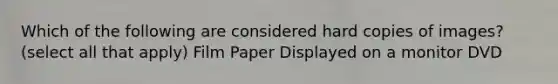 Which of the following are considered hard copies of images? (select all that apply) Film Paper Displayed on a monitor DVD